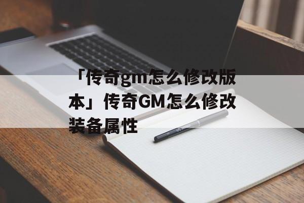 「传奇gm怎么修改版本」传奇GM怎么修改装备属性