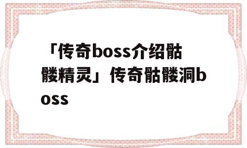 「传奇boss介绍骷髅精灵」传奇骷髅洞boss