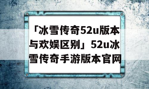 「冰雪传奇52u版本与欢娱区别」52u冰雪传奇手游版本官网